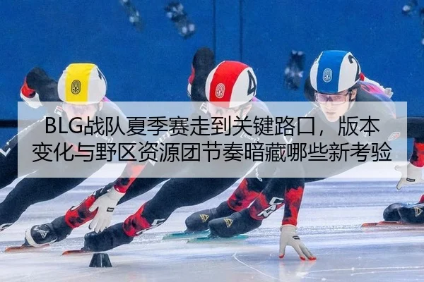 BLG战队夏季赛走到关键路口，版本变化与野区资源团节奏暗藏哪些新考验