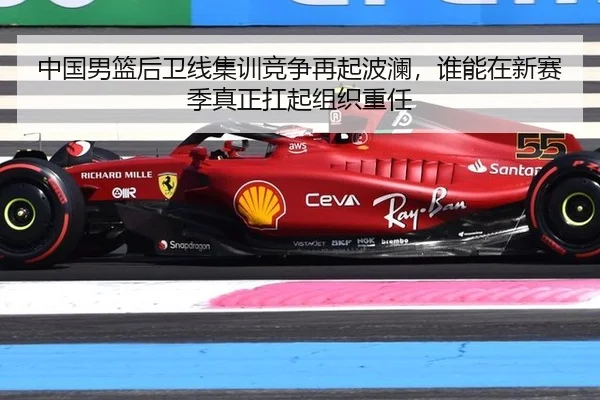中国男篮后卫线集训竞争再起波澜，谁能在新赛季真正扛起组织重任