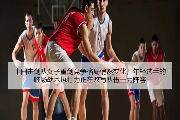 中国击剑队女子重剑竞争格局悄然变化，年轻选手的临场战术执行力正在改写队伍主力阵容